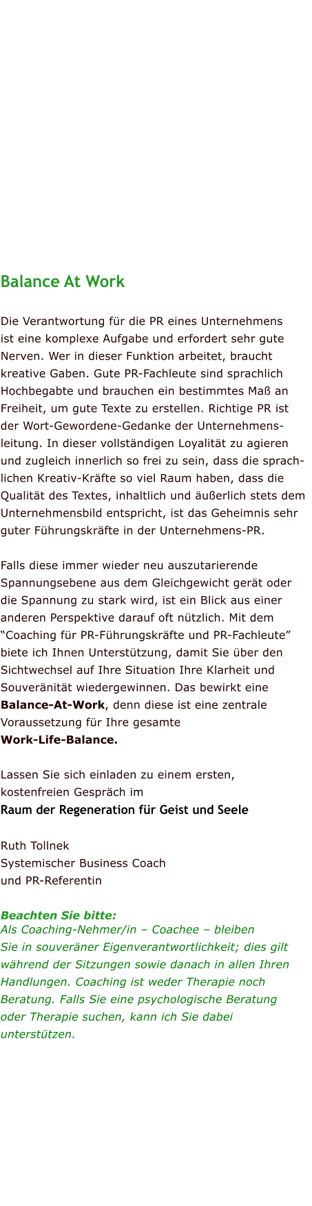 Balance At Work  Die Verantwortung fr die PR eines Unternehmens ist eine komplexe Aufgabe und erfordert sehr gute Nerven. Wer in dieser Funktion arbeitet, braucht kreative Gaben. Gute PR-Fachleute sind sprachlich Hochbegabte und brauchen ein bestimmtes Ma an Freiheit, um gute Texte zu erstellen. Richtige PR ist der Wort-Gewordene-Gedanke der Unternehmens-leitung. In dieser vollstndigen Loyalitt zu agieren  und zugleich innerlich so frei zu sein, dass die sprach-lichen Kreativ-Krfte so viel Raum haben, dass die Qualitt des Textes, inhaltlich und uerlich stets dem Unternehmensbild entspricht, ist das Geheimnis sehr guter Fhrungskrfte in der Unternehmens-PR.   Falls diese immer wieder neu auszutarierende Spannungsebene aus dem Gleichgewicht gert oder  die Spannung zu stark wird, ist ein Blick aus einer anderen Perspektive darauf oft ntzlich. Mit dem Coaching fr PR-Fhrungskrfte und PR-Fachleute biete ich Ihnen Untersttzung, damit Sie ber den Sichtwechsel auf Ihre Situation Ihre Klarheit und Souvernitt wiedergewinnen. Das bewirkt eine Balance-At-Work, denn diese ist eine zentrale Voraussetzung fr Ihre gesamte  Work-Life-Balance.   Lassen Sie sich einladen zu einem ersten, kostenfreien Gesprch im  Raum der Regeneration fr Geist und Seele  Ruth Tollnek Systemischer Business Coach und PR-Referentin  Beachten Sie bitte: Als Coaching-Nehmer/in  Coachee  bleiben Sie in souverner Eigenverantwortlichkeit; dies gilt whrend der Sitzungen sowie danach in allen Ihren Handlungen. Coaching ist weder Therapie noch Beratung. Falls Sie eine psychologische Beratung  oder Therapie suchen, kann ich Sie dabei untersttzen.