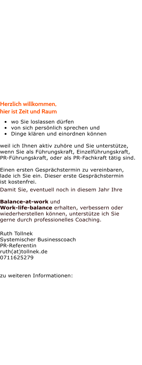 Herzlich willkommen,   hier ist Zeit und Raum  	wo Sie loslassen drfen 	von sich persnlich sprechen und 	Dinge klren und einordnen knnen  weil ich Ihnen aktiv zuhre und Sie untersttze,  wenn Sie als Fhrungskraft, Einzelfhrungskraft,  PR-Fhrungskraft, oder als PR-Fachkraft ttig sind.  Einen ersten Gesprchstermin zu vereinbaren,  lade ich Sie ein. Dieser erste Gesprchstermin  ist kostenfrei.  Damit Sie, eventuell noch in diesem Jahr Ihre  Balance-at-work und  Work-life-balance erhalten, verbessern oder wiederherstellen knnen, untersttze ich Sie  gerne durch professionelles Coaching.   Ruth Tollnek Systemischer Businesscoach PR-Referentin ruth(at)tollnek.de 0711625279   zu weiteren Informationen: